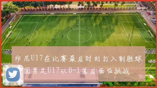 印尼U17在比赛最后时刻打入制胜球我国男足U17以0-1落后面临挑战