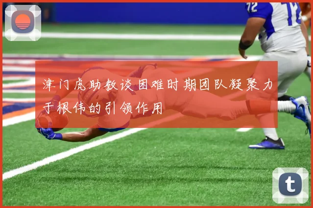 津门虎助教谈困难时期团队凝聚力于根伟的引领作用