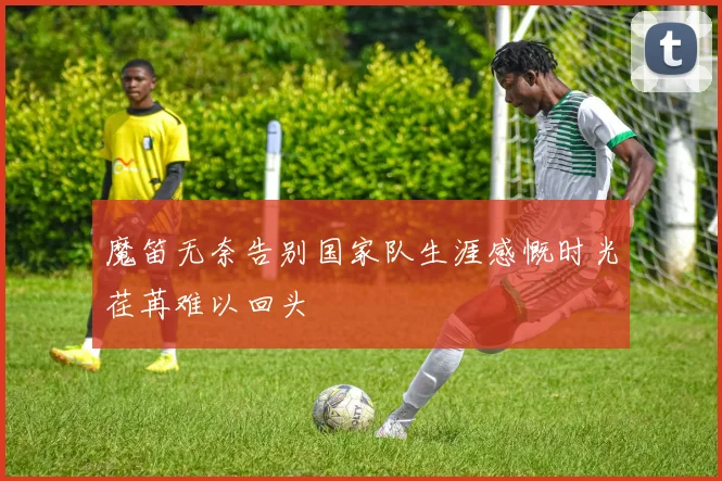 魔笛无奈告别国家队生涯感慨时光荏苒难以回头