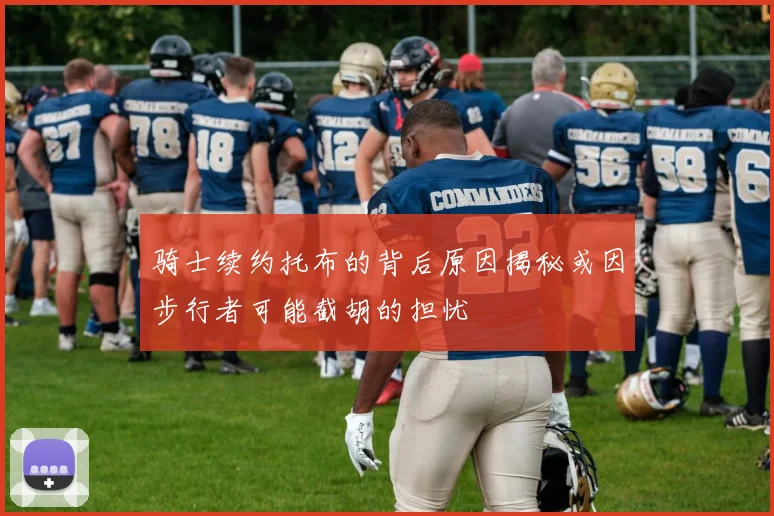 骑士续约托布的背后原因揭秘或因步行者可能截胡的担忧