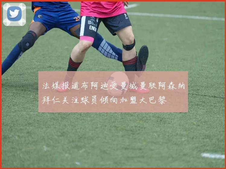 法媒报道布阿迪受曼城曼联阿森纳拜仁关注球员倾向加盟大巴黎