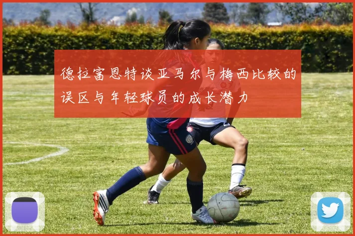 德拉富恩特谈亚马尔与梅西比较的误区与年轻球员的成长潜力
