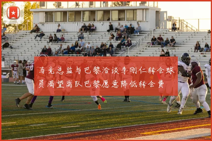 马竞总监与巴黎洽谈李刚仁转会球员渴望离队巴黎愿意降低转会费
