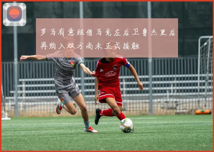 罗马有意租借马竞左后卫鲁杰里后再购入双方尚未正式接触