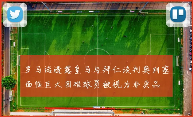 罗马诺透露皇马与拜仁谈判奥利塞面临巨大困难球员被视为非卖品