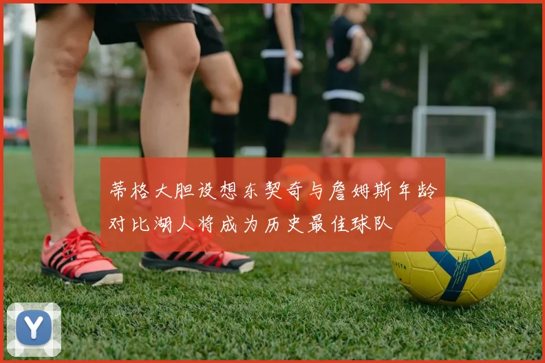 蒂格大胆设想东契奇与詹姆斯年龄对比湖人将成为历史最佳球队