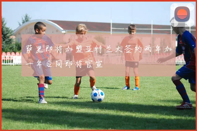 萨里即将加盟亚特兰大签约两年加一年合同即将官宣
