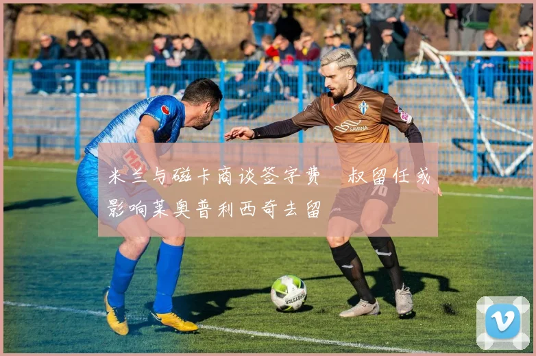 米兰与磁卡商谈签字费囧叔留任或影响莱奥普利西奇去留