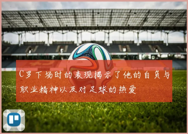 C罗下场时的表现揭示了他的自负与职业精神以及对足球的热爱