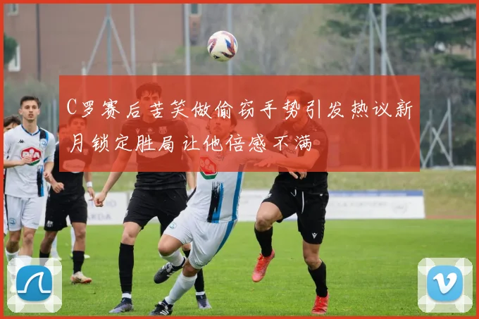 C罗赛后苦笑做偷窃手势引发热议新月锁定胜局让他倍感不满