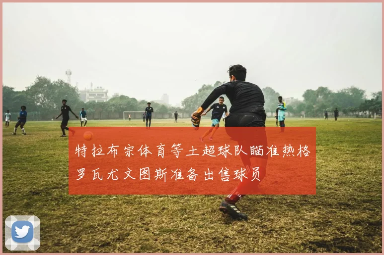 特拉布宗体育等土超球队瞄准热格罗瓦尤文图斯准备出售球员