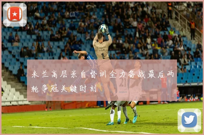 米兰高层亲自督训全力备战最后两轮争冠关键时刻