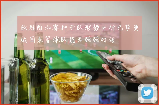 欧冠附加赛种子队形势分析巴萨曼城国米等球队能否强强对话