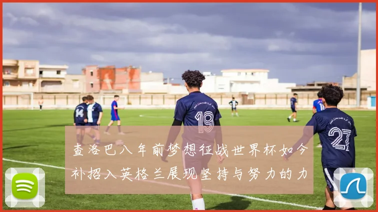 查洛巴八年前梦想征战世界杯如今补招入英格兰展现坚持与努力的力量