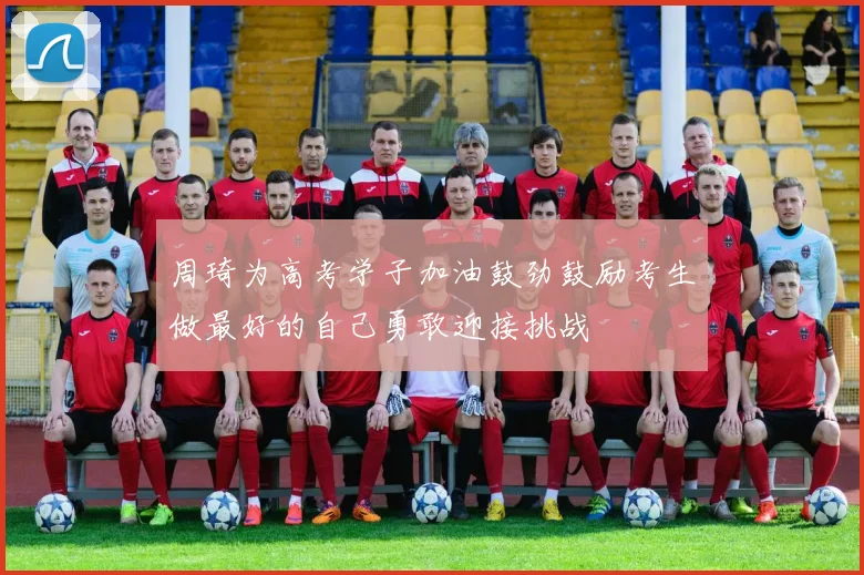 周琦为高考学子加油鼓劲鼓励考生做最好的自己勇敢迎接挑战